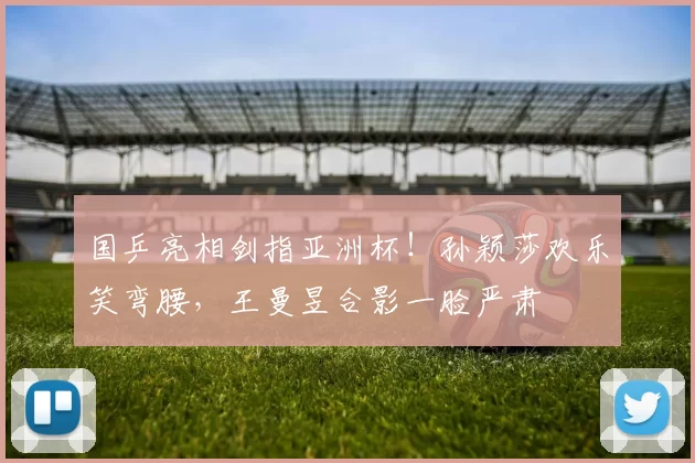 国乒亮相剑指亚洲杯！孙颖莎欢乐笑弯腰，王曼昱合影一脸严肃