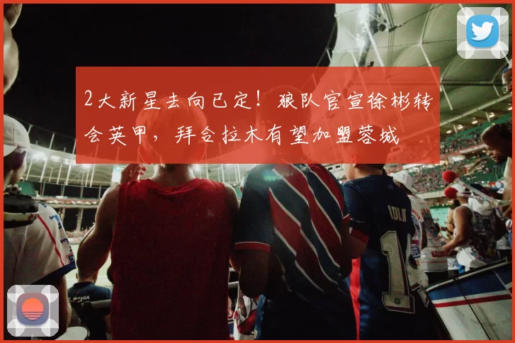 2大新星去向已定！狼队官宣徐彬转会英甲，拜合拉木有望加盟蓉城